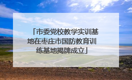 市委党校教学实训基地在枣庄市国防教育训练基地揭牌成立