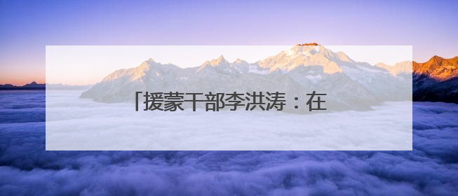 援蒙干部李洪涛：在祖国北疆大地上书写“京蒙一家亲”篇章