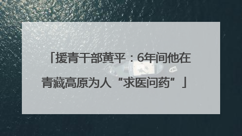 援青干部黄平：6年间他在青藏高原为人“求医问药”