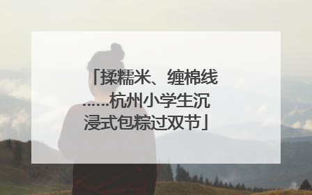 揉糯米、缠棉线……杭州小学生沉浸式包粽过双节