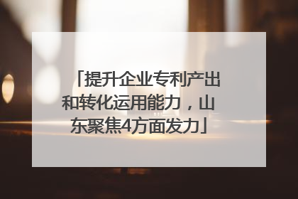 提升企业专利产出和转化运用能力，山东聚焦4方面发力