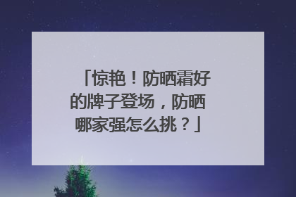 惊艳！防晒霜好的牌子登场，防晒哪家强怎么挑？
