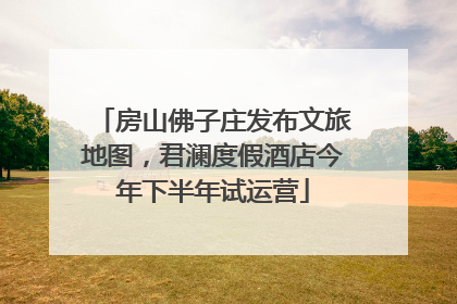 房山佛子庄发布文旅地图，君澜度假酒店今年下半年试运营