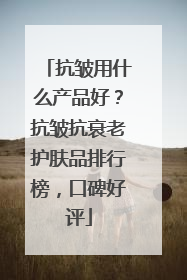 抗皱用什么产品好？抗皱抗衰老护肤品排行榜，口碑好评