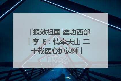 报效祖国 建功西部丨李飞：情牵天山 二十载医心护边陲