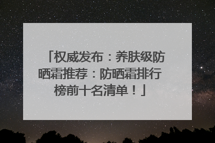 权威发布：养肤级防晒霜推荐：防晒霜排行榜前十名清单！
