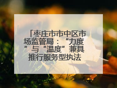 枣庄市市中区市场监管局：“力度”与“温度”兼具 推行服务型执法新范式