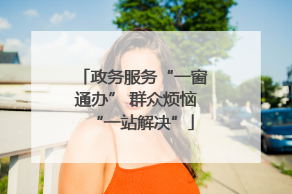 政务服务“一窗通办” 群众烦恼“一站解决”