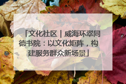 文化社区｜威海环翠同德书院：以文化矩阵，构建服务群众新场景