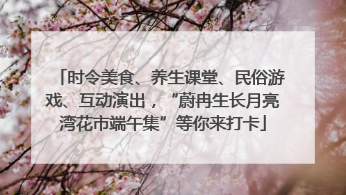 时令美食、养生课堂、民俗游戏、互动演出，“蔚冉生长月亮湾花市端午集”等你来打卡