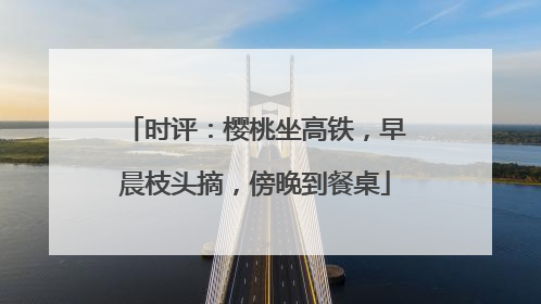时评：樱桃坐高铁，早晨枝头摘，傍晚到餐桌