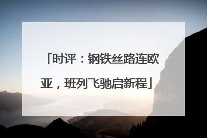 时评：钢铁丝路连欧亚，班列飞驰启新程
