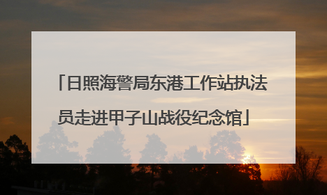 日照海警局东港工作站执法员走进甲子山战役纪念馆