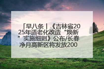 早八条丨《吉林省2025年适老化改造“焕新”实施细则》公布/长春净月高新区将发放200万元汽车消费券！