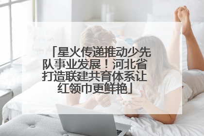 星火传递推动少先队事业发展！河北省打造联建共育体系让红领巾更鲜艳