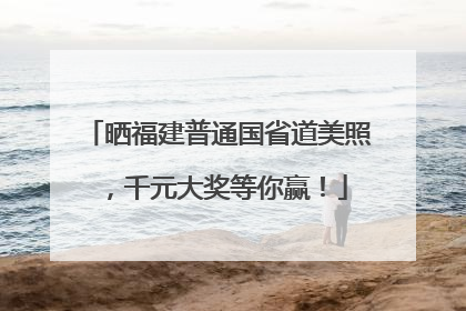 晒福建普通国省道美照，千元大奖等你赢！