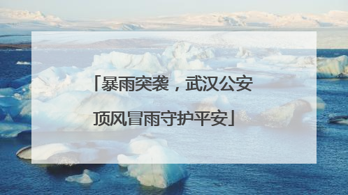 暴雨突袭，武汉公安顶风冒雨守护平安