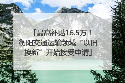 最高补贴16.5万！衡阳交通运输领域“以旧换新”开始接受申请