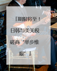 期限将至！日韩与美关税磋商“举步维艰”