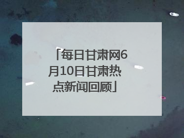 每日甘肃网6月10日甘肃热点新闻回顾