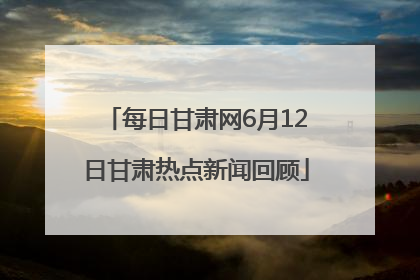 每日甘肃网6月12日甘肃热点新闻回顾
