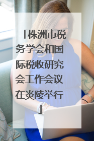 株洲市税务学会和国际税收研究会工作会议在炎陵举行