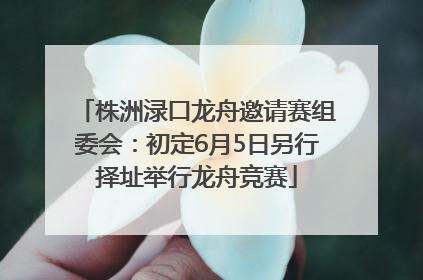 株洲渌口龙舟邀请赛组委会：初定6月5日另行择址举行龙舟竞赛