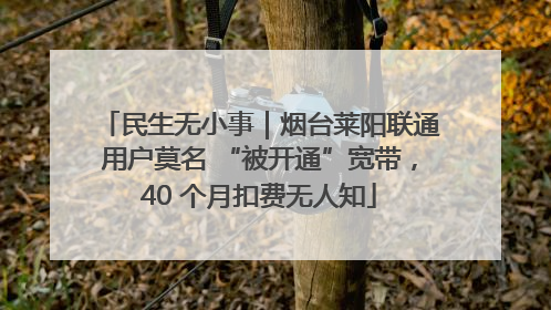 民生无小事｜烟台莱阳联通用户莫名 “被开通”宽带，40 个月扣费无人知