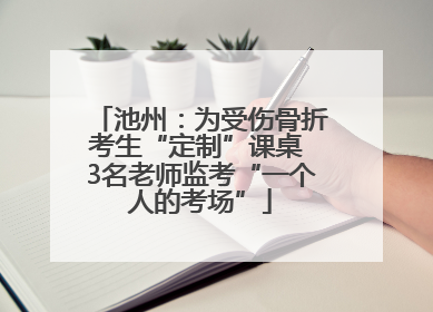 池州：为受伤骨折考生“定制”课桌 3名老师监考“一个人的考场”