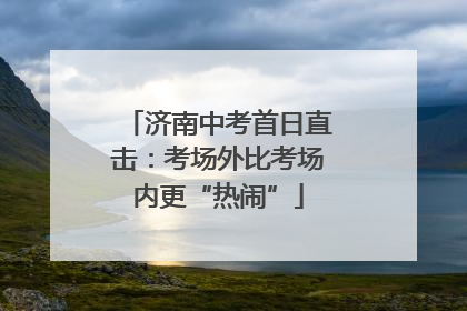 济南中考首日直击：考场外比考场内更“热闹”