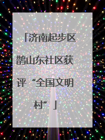 济南起步区鹊山东社区获评“全国文明村”