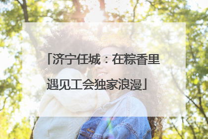 济宁任城：在粽香里遇见工会独家浪漫
