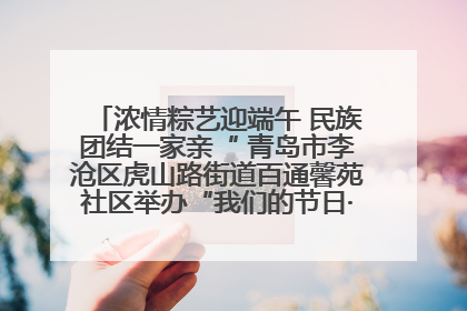 浓情粽艺迎端午 民族团结一家亲“ 青岛市李沧区虎山路街道百通馨苑社区举办“我们的节日·端午“主题活动