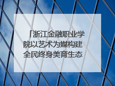 浙江金融职业学院以艺术为媒构建全民终身美育生态——校社联动共谱美育新篇章
