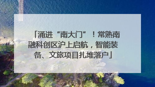 涌进“南大门”！常熟南融科创区沪上启航，智能装备、文旅项目扎堆落户