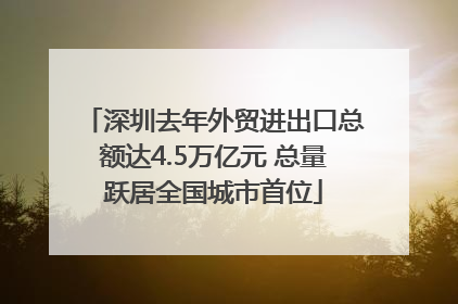 深圳去年外贸进出口总额达4.5万亿元 总量跃居全国城市首位