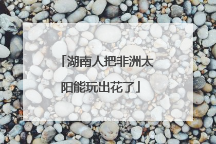 湖南人把非洲太阳能玩出花了