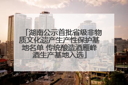 湖南公示首批省级非物质文化遗产生产性保护基地名单 传统酿造酒雁峰酒生产基地入选