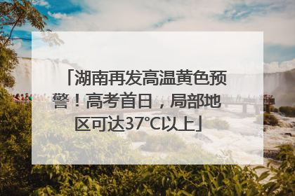 湖南再发高温黄色预警！高考首日，局部地区可达37℃以上