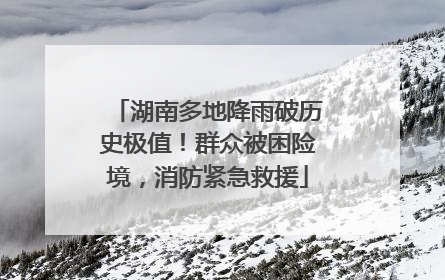 湖南多地降雨破历史极值！群众被困险境，消防紧急救援