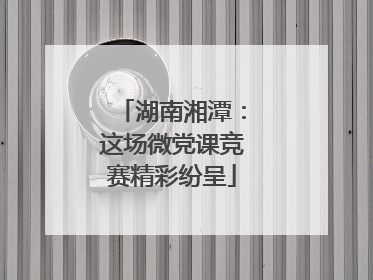 湖南湘潭：这场微党课竞赛精彩纷呈