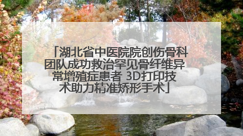 湖北省中医院院创伤骨科团队成功救治罕见骨纤维异常增殖症患者 3D打印技术助力精准矫形手术