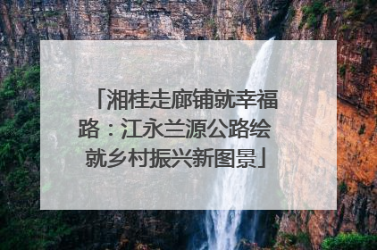 湘桂走廊铺就幸福路：江永兰源公路绘就乡村振兴新图景