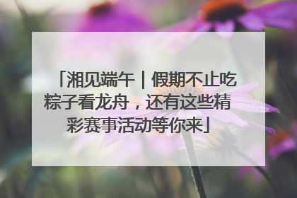 湘见端午｜假期不止吃粽子看龙舟，还有这些精彩赛事活动等你来