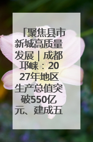 聚焦县市新城高质量发展｜成都邛崃：2027年地区生产总值突破550亿元、建成五百亿级园区