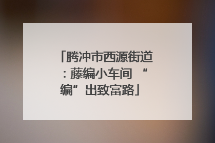 腾冲市西源街道：藤编小车间 “编”出致富路
