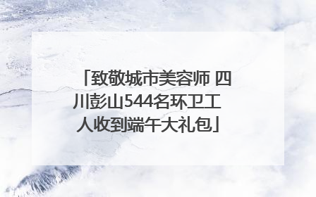 致敬城市美容师 四川彭山544名环卫工人收到端午大礼包
