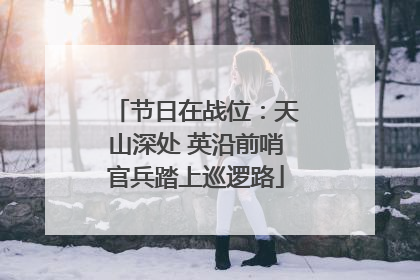 节日在战位：天山深处 英沿前哨官兵踏上巡逻路