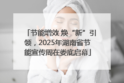 节能增效 焕“新”引领，2025年湖南省节能宣传周在娄底启幕