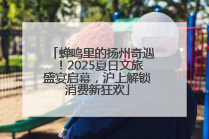 蝉鸣里的扬州奇遇！2025夏日文旅盛宴启幕，沪上解锁消费新狂欢
